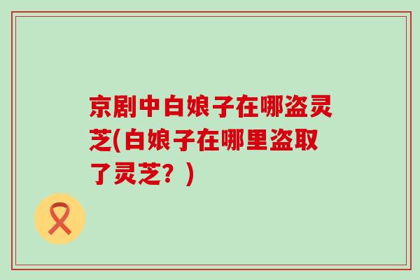 京剧中白娘子在哪盗灵芝(白娘子在哪里盗取了灵芝？)