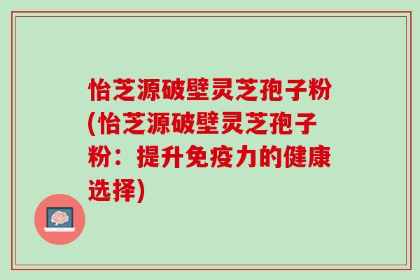 怡芝源破壁灵芝孢子粉(怡芝源破壁灵芝孢子粉：提升免疫力的健康选择)