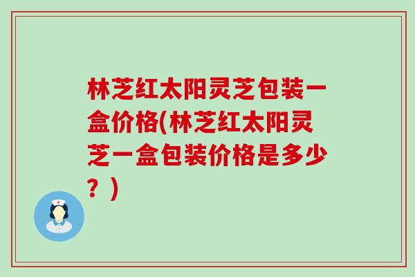 林芝红太阳灵芝包装一盒价格(林芝红太阳灵芝一盒包装价格是多少？)