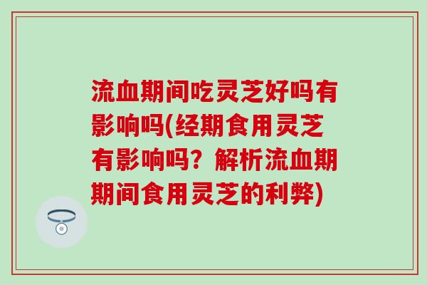 流血期间吃灵芝好吗有影响吗(经期食用灵芝有影响吗？解析流血期期间食用灵芝的利弊)