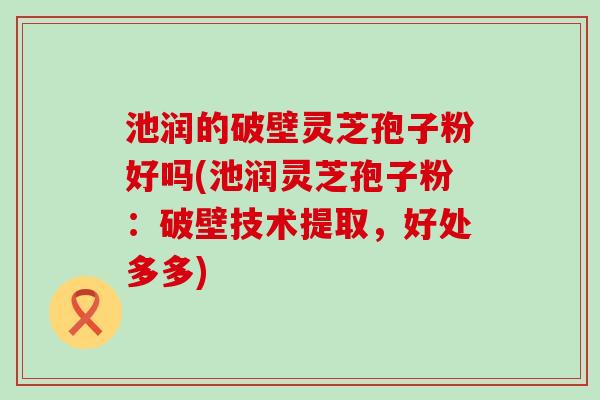 池润的破壁灵芝孢子粉好吗(池润灵芝孢子粉：破壁技术提取，好处多多)