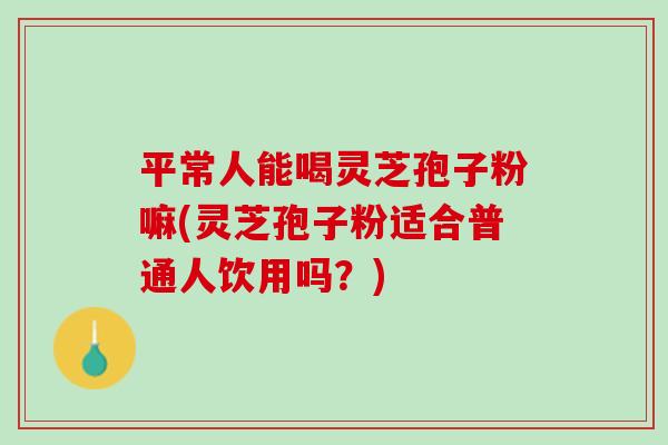 平常人能喝灵芝孢子粉嘛(灵芝孢子粉适合普通人饮用吗？)