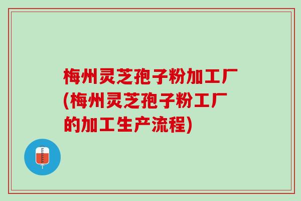 梅州灵芝孢子粉加工厂(梅州灵芝孢子粉工厂的加工生产流程)