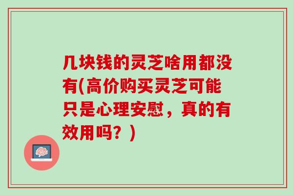 几块钱的灵芝啥用都没有(高价购买灵芝可能只是心理安慰，真的有效用吗？)