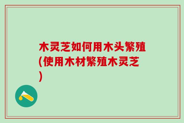 木灵芝如何用木头繁殖(使用木材繁殖木灵芝)