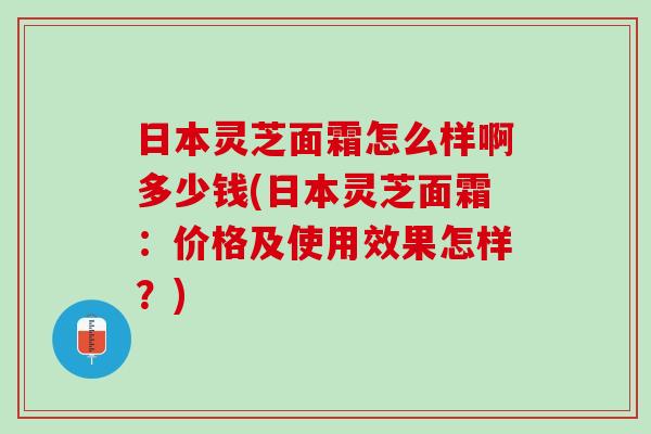 日本灵芝面霜怎么样啊多少钱(日本灵芝面霜：价格及使用效果怎样？)