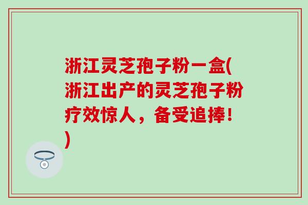 浙江灵芝孢子粉一盒(浙江出产的灵芝孢子粉疗效惊人,备受追捧!) 浙江灵芝孢子粉一盒(浙江出产的灵芝孢子粉疗效惊人,备受追捧!)
