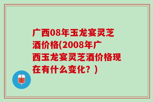 广西08年玉龙宴灵芝酒价格(2008年广西玉龙宴灵芝酒价格现在有什么变化？)