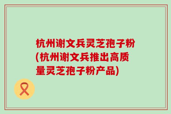 杭州谢文兵灵芝孢子粉(杭州谢文兵推出高质量灵芝孢子粉产品)