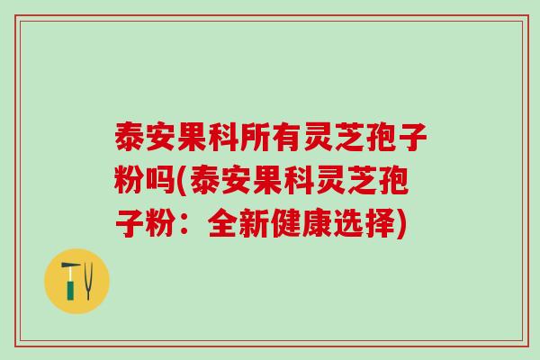 泰安果科所有灵芝孢子粉吗(泰安果科灵芝孢子粉：全新健康选择)
