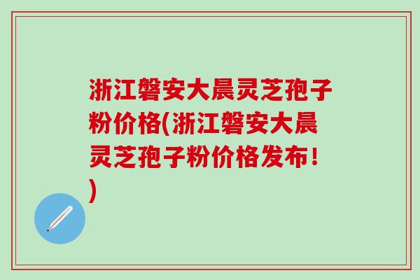 浙江磐安大晨灵芝孢子粉价格(浙江磐安大晨灵芝孢子粉价格发布！)