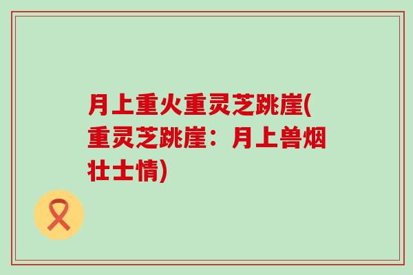 月上重火重灵芝跳崖(重灵芝跳崖:月上兽烟壮士情) 月上重火重灵芝跳崖(重灵芝跳崖:月上兽烟壮士情)