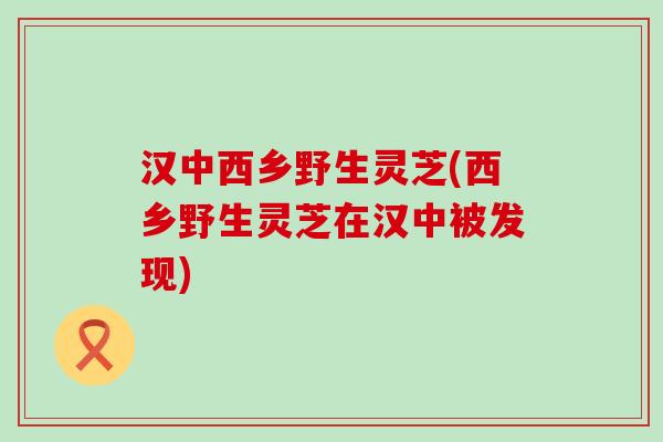 汉中西乡野生灵芝(西乡野生灵芝在汉中被发现)