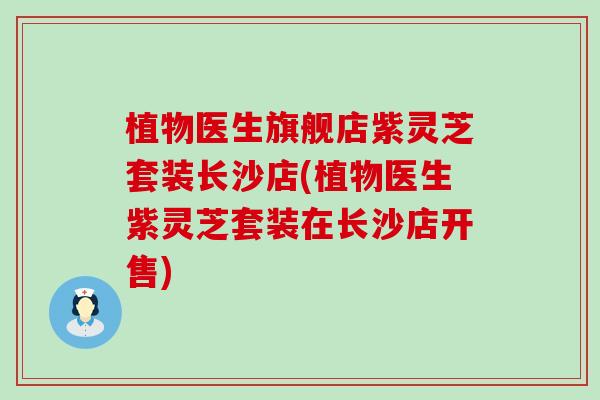 植物医生旗舰店紫灵芝套装长沙店(植物医生紫灵芝套装在长沙店开售)