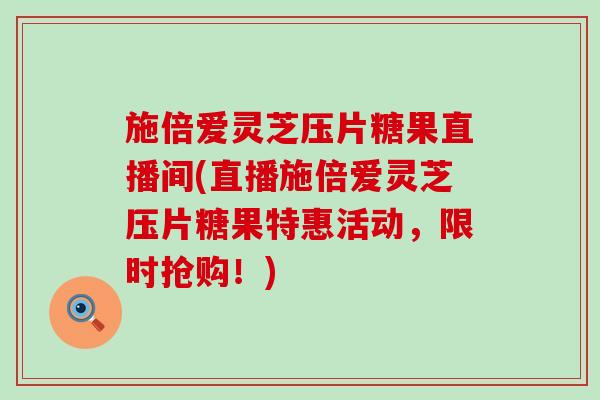 施倍爱灵芝压片糖果直播间(直播施倍爱灵芝压片糖果特惠活动，限时抢购！)
