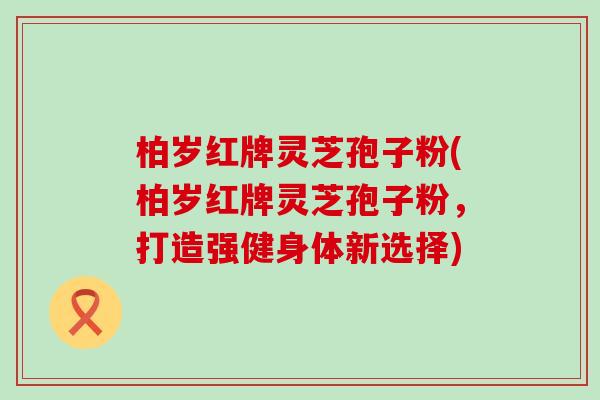 柏岁红牌灵芝孢子粉(柏岁红牌灵芝孢子粉，打造强健身体新选择)