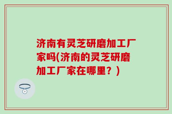 济南有灵芝研磨加工厂家吗(济南的灵芝研磨加工厂家在哪里？)