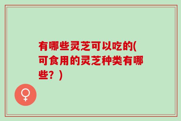 有哪些灵芝可以吃的(可食用的灵芝种类有哪些？)