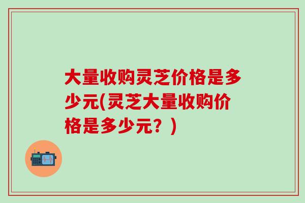 大量收购灵芝价格是多少元(灵芝大量收购价格是多少元？)