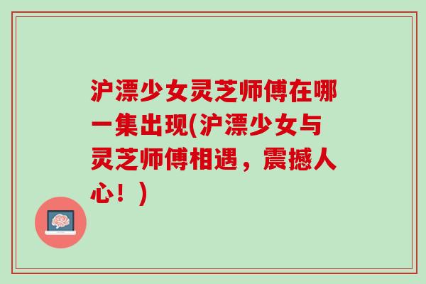 沪漂少女灵芝师傅在哪一集出现(沪漂少女与灵芝师傅相遇，震撼人心！)