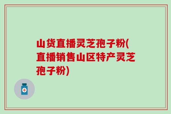 山货直播灵芝孢子粉(直播销售山区特产灵芝孢子粉)