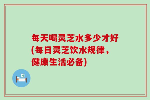 每天喝灵芝水多少才好(每日灵芝饮水规律，健康生活必备)