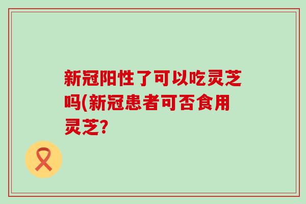 新冠阳性了可以吃灵芝吗(新冠患者可否食用灵芝？