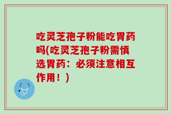 吃灵芝孢子粉能吃胃药吗(吃灵芝孢子粉需慎选胃药：必须注意相互作用！)