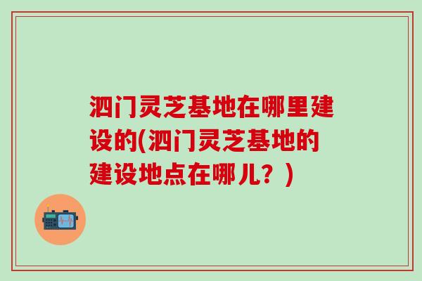 泗门灵芝基地在哪里建设的(泗门灵芝基地的建设地点在哪儿？)