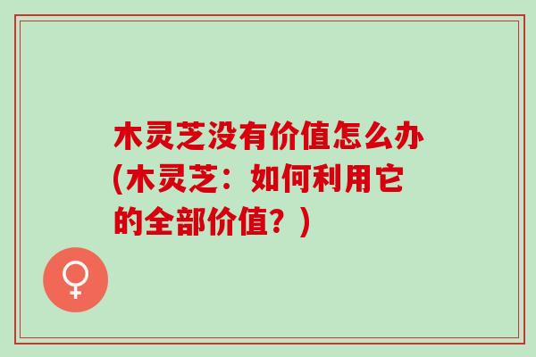 木灵芝没有价值怎么办(木灵芝：如何利用它的全部价值？)