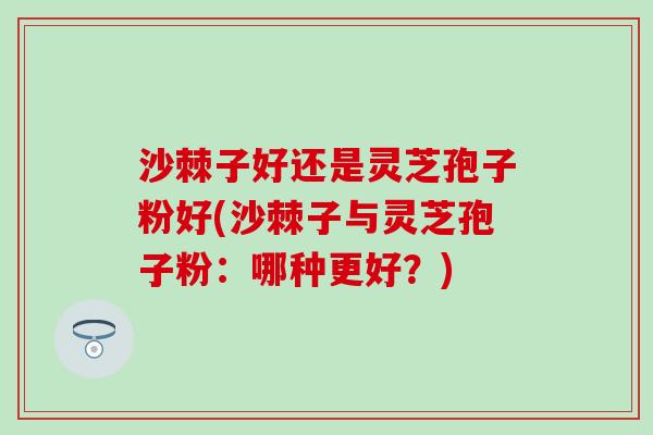 沙棘子好还是灵芝孢子粉好(沙棘子与灵芝孢子粉：哪种更好？)