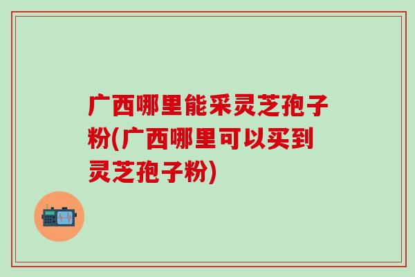 广西哪里能采灵芝孢子粉(广西哪里可以买到灵芝孢子粉)