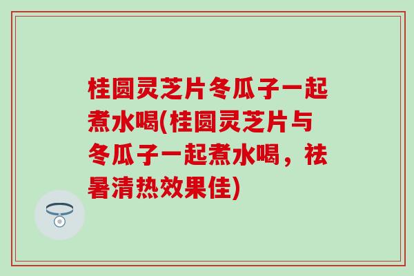 桂圆灵芝片冬瓜子一起煮水喝(桂圆灵芝片与冬瓜子一起煮水喝，祛暑清热效果佳)