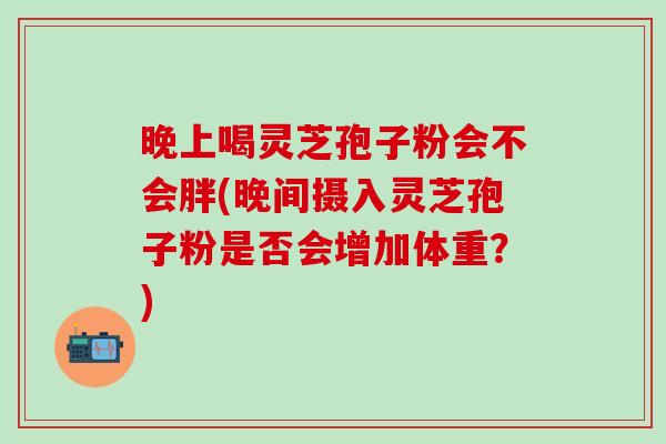 晚上喝灵芝孢子粉会不会胖(晚间摄入灵芝孢子粉是否会增加体重？)