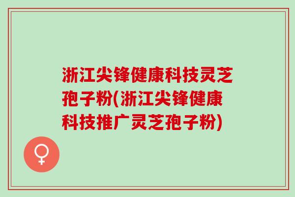 浙江尖锋健康科技灵芝孢子粉(浙江尖锋健康科技推广灵芝孢子粉)