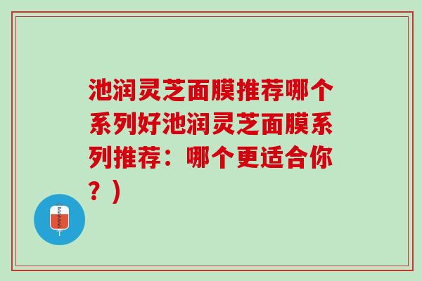 池润灵芝面膜推荐哪个系列好池润灵芝面膜系列推荐：哪个更适合你？)
