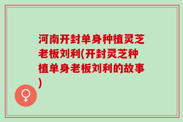 河南开封单身种植灵芝老板刘利(开封灵芝种植单身老板刘利的故事)
