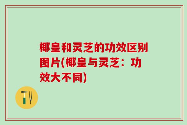 椰皇和灵芝的功效区别图片(椰皇与灵芝：功效大不同)