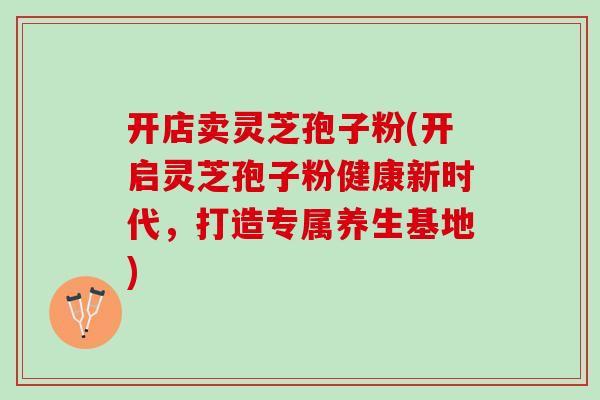 开店卖灵芝孢子粉(开启灵芝孢子粉健康新时代，打造专属养生基地)