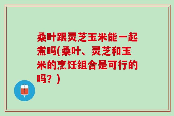 桑叶跟灵芝玉米能一起煮吗(桑叶、灵芝和玉米的烹饪组合是可行的吗？)