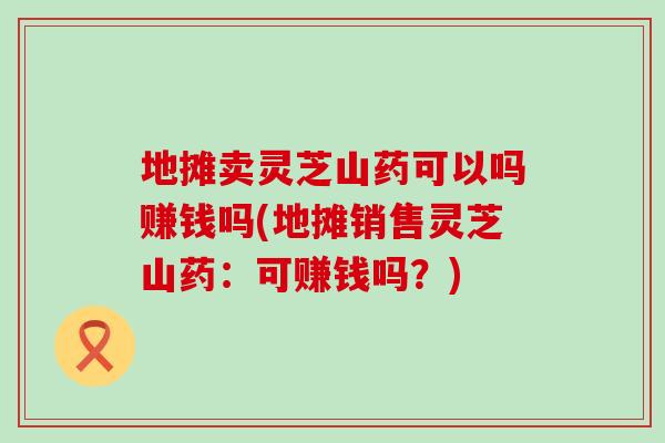 地摊卖灵芝山药可以吗赚钱吗(地摊销售灵芝山药：可赚钱吗？)