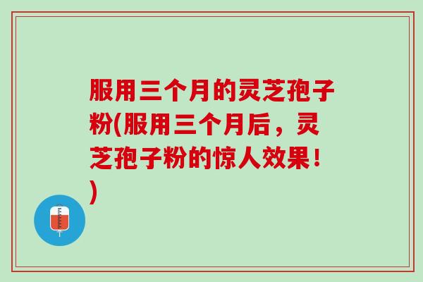 服用三个月的灵芝孢子粉(服用三个月后，灵芝孢子粉的惊人效果！)