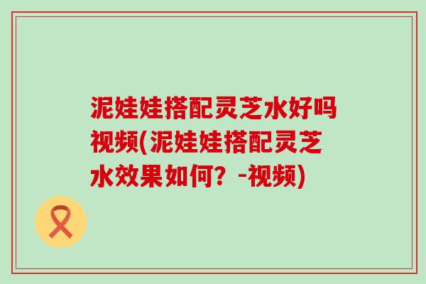 泥娃娃搭配灵芝水好吗视频(泥娃娃搭配灵芝水效果如何？-视频)