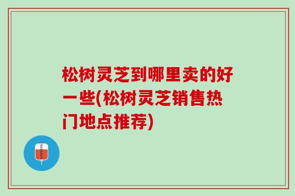 松树灵芝到哪里卖的好一些(松树灵芝销售热门地点推荐)