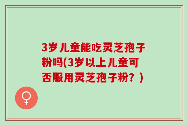 3岁儿童能吃灵芝孢子粉吗(3岁以上儿童可否服用灵芝孢子粉？)