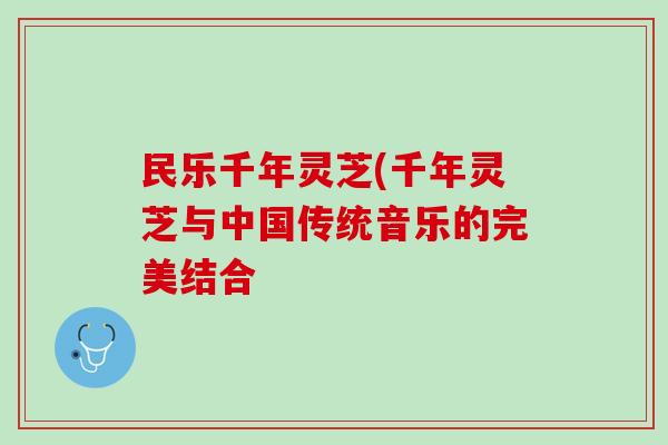 民乐千年灵芝(千年灵芝与中国传统音乐的完美结合