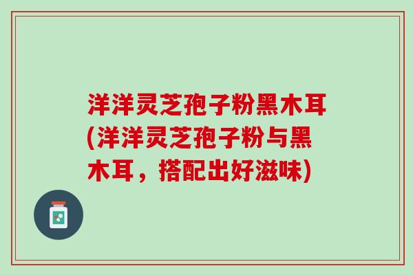 洋洋灵芝孢子粉黑木耳(洋洋灵芝孢子粉与黑木耳，搭配出好滋味)