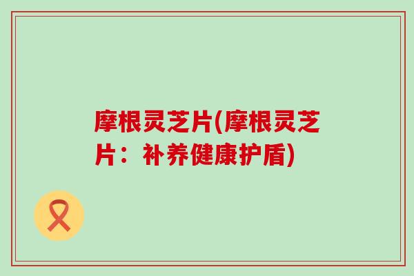 摩根灵芝片(摩根灵芝片：补养健康护盾)