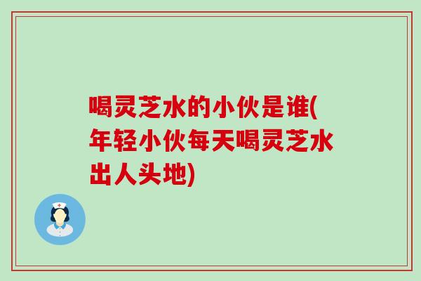 喝灵芝水的小伙是谁(年轻小伙每天喝灵芝水出人头地)