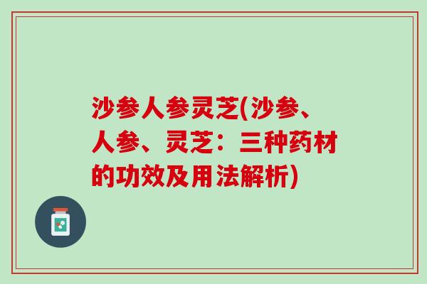 沙参人参灵芝(沙参、人参、灵芝：三种药材的功效及用法解析)